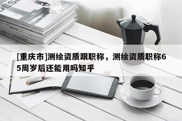 [重慶市]測(cè)繪資質(zhì)跟職稱，測(cè)繪資質(zhì)職稱65周歲后還能用嗎知乎