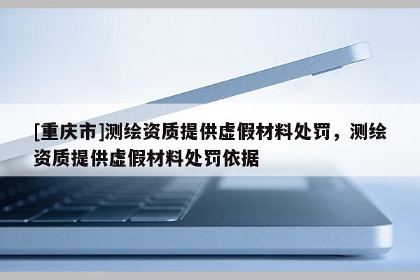 [重慶市]測繪資質(zhì)提供虛假材料處罰，測繪資質(zhì)提供虛假材料處罰依據(jù)