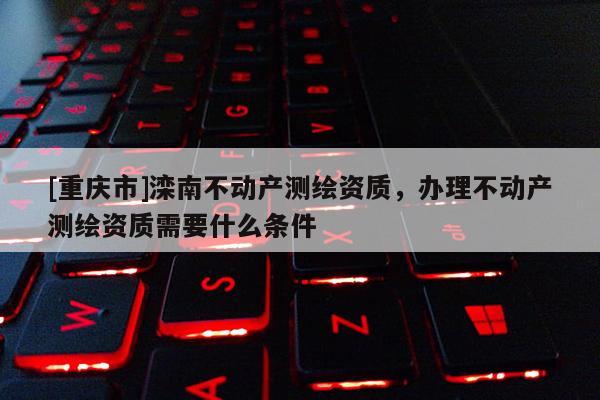 [重慶市]灤南不動產(chǎn)測繪資質(zhì)，辦理不動產(chǎn)測繪資質(zhì)需要什么條件