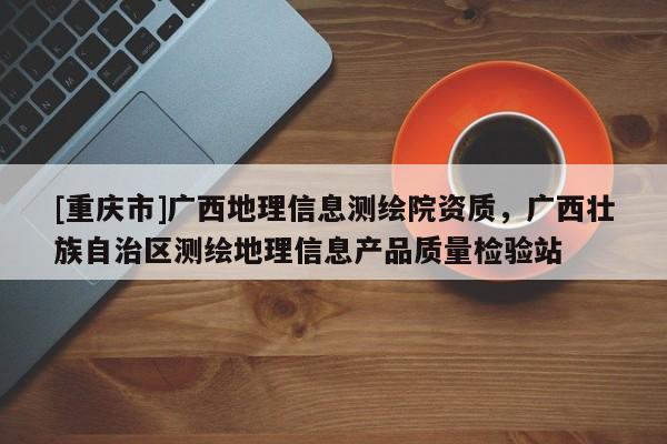 [重慶市]廣西地理信息測(cè)繪院資質(zhì)，廣西壯族自治區(qū)測(cè)繪地理信息產(chǎn)品質(zhì)量檢驗(yàn)站