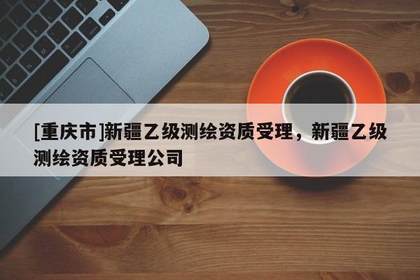[重慶市]新疆乙級(jí)測(cè)繪資質(zhì)受理，新疆乙級(jí)測(cè)繪資質(zhì)受理公司