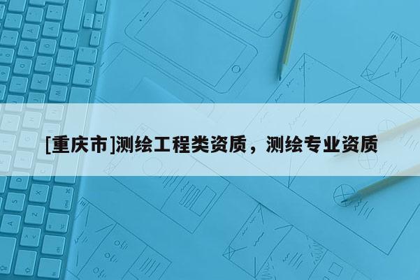 [重慶市]測繪工程類資質(zhì)，測繪專業(yè)資質(zhì)