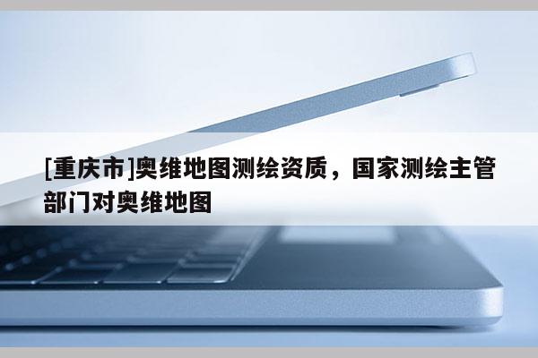[重慶市]奧維地圖測繪資質(zhì)，國家測繪主管部門對奧維地圖
