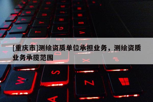 [重慶市]測繪資質(zhì)單位承擔(dān)業(yè)務(wù)，測繪資質(zhì)業(yè)務(wù)承攬范圍