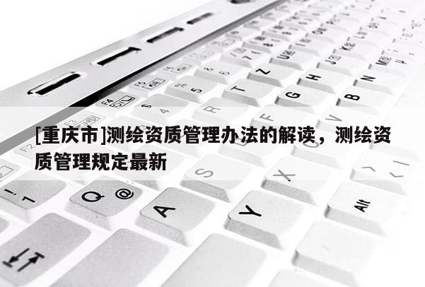 [重慶市]測(cè)繪資質(zhì)管理辦法的解讀，測(cè)繪資質(zhì)管理規(guī)定最新