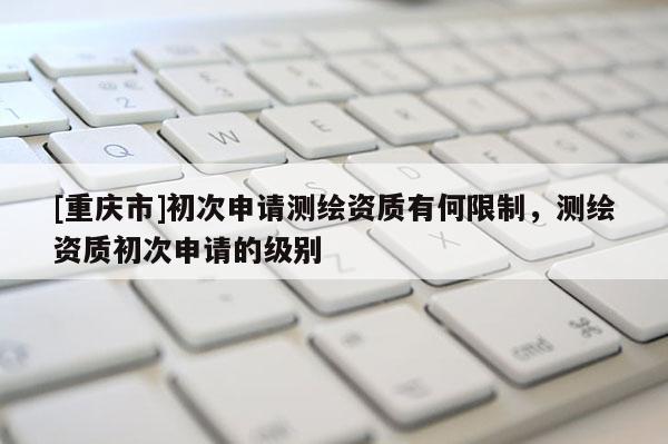[重慶市]初次申請(qǐng)測(cè)繪資質(zhì)有何限制，測(cè)繪資質(zhì)初次申請(qǐng)的級(jí)別