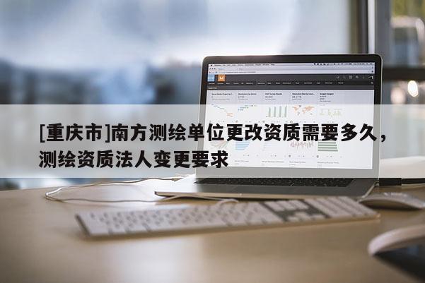 [重慶市]南方測(cè)繪單位更改資質(zhì)需要多久，測(cè)繪資質(zhì)法人變更要求