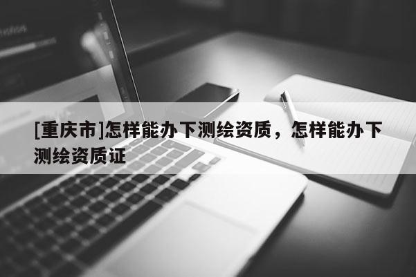 [重慶市]怎樣能辦下測(cè)繪資質(zhì)，怎樣能辦下測(cè)繪資質(zhì)證
