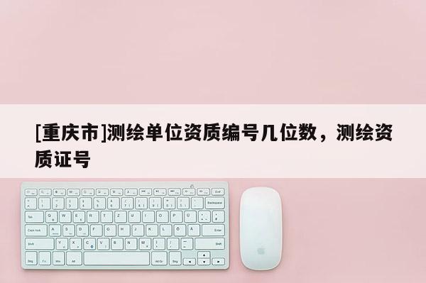 [重慶市]測繪單位資質(zhì)編號幾位數(shù)，測繪資質(zhì)證號