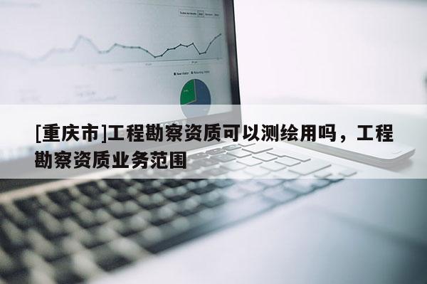 [重慶市]工程勘察資質(zhì)可以測繪用嗎，工程勘察資質(zhì)業(yè)務(wù)范圍