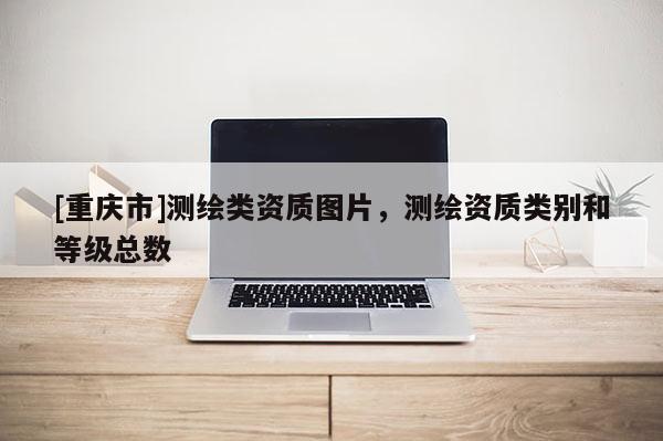 [重慶市]測繪類資質(zhì)圖片，測繪資質(zhì)類別和等級總數(shù)