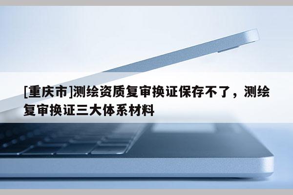 [重慶市]測(cè)繪資質(zhì)復(fù)審換證保存不了，測(cè)繪復(fù)審換證三大體系材料