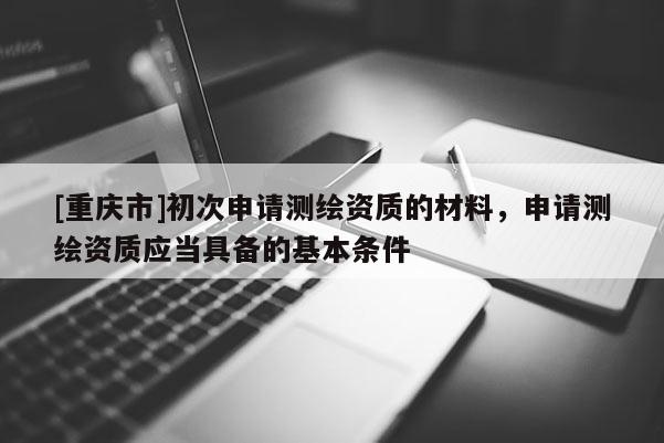 [重慶市]初次申請(qǐng)測(cè)繪資質(zhì)的材料，申請(qǐng)測(cè)繪資質(zhì)應(yīng)當(dāng)具備的基本條件