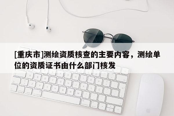 [重慶市]測(cè)繪資質(zhì)核查的主要內(nèi)容，測(cè)繪單位的資質(zhì)證書由什么部門核發(fā)