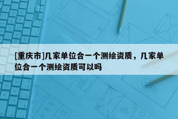 [重慶市]幾家單位合一個(gè)測(cè)繪資質(zhì)，幾家單位合一個(gè)測(cè)繪資質(zhì)可以嗎