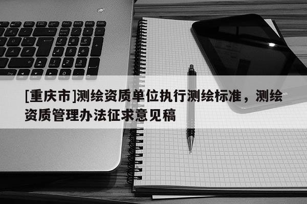 [重慶市]測(cè)繪資質(zhì)單位執(zhí)行測(cè)繪標(biāo)準(zhǔn)，測(cè)繪資質(zhì)管理辦法征求意見(jiàn)稿