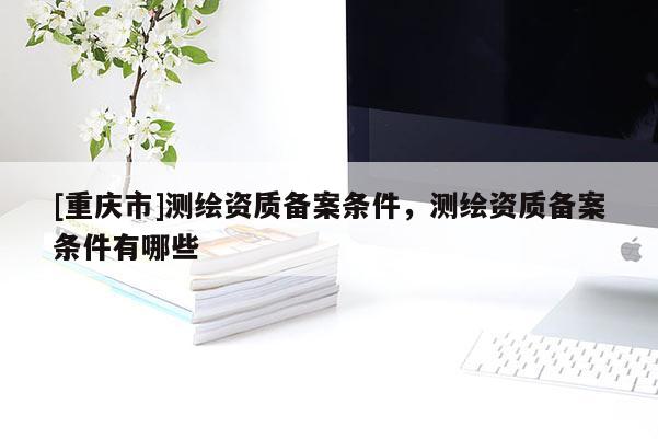 [重慶市]測繪資質備案條件，測繪資質備案條件有哪些