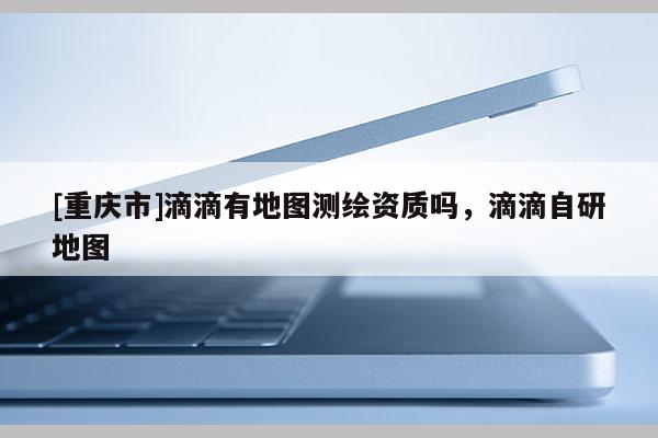 [重慶市]滴滴有地圖測繪資質嗎，滴滴自研地圖