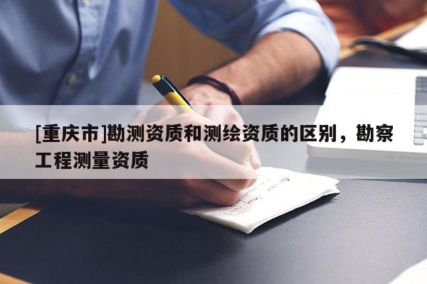 [重慶市]勘測資質(zhì)和測繪資質(zhì)的區(qū)別，勘察工程測量資質(zhì)