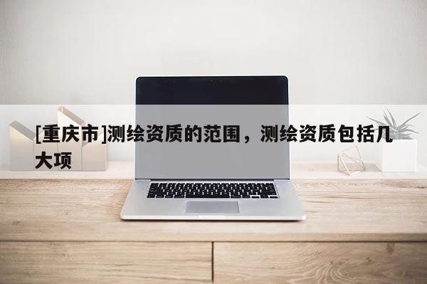 [重慶市]測(cè)繪資質(zhì)的范圍，測(cè)繪資質(zhì)包括幾大項(xiàng)