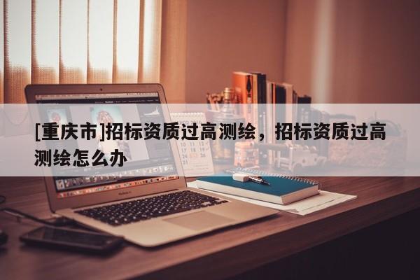 [重慶市]招標(biāo)資質(zhì)過(guò)高測(cè)繪，招標(biāo)資質(zhì)過(guò)高測(cè)繪怎么辦