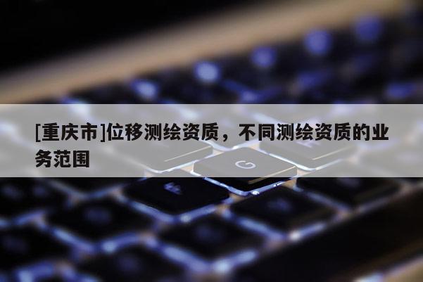 [重慶市]位移測繪資質(zhì)，不同測繪資質(zhì)的業(yè)務范圍