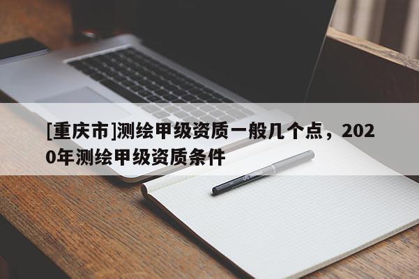 [重慶市]測繪甲級資質(zhì)一般幾個點，2020年測繪甲級資質(zhì)條件