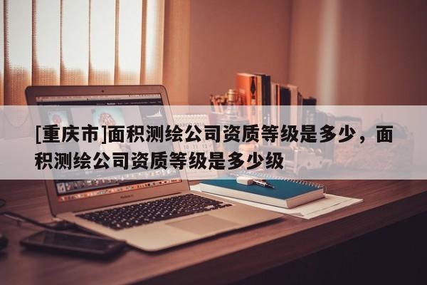 [重慶市]面積測繪公司資質(zhì)等級是多少，面積測繪公司資質(zhì)等級是多少級