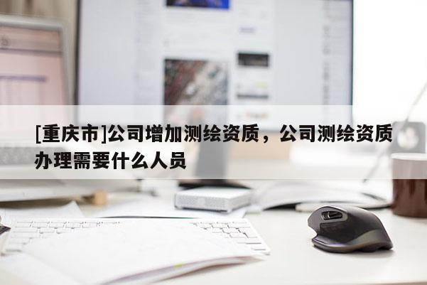 [重慶市]公司增加測繪資質，公司測繪資質辦理需要什么人員