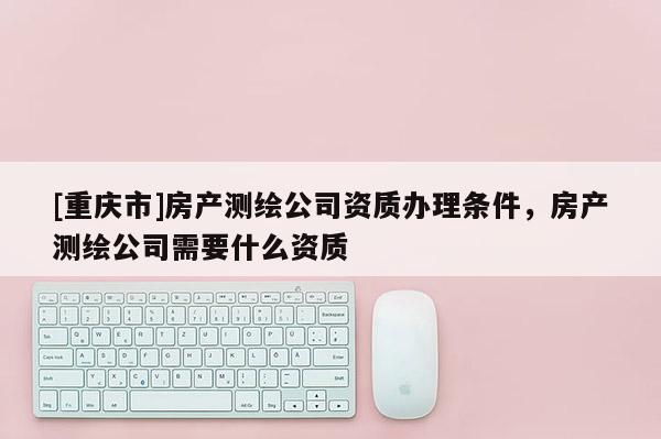 [重慶市]房產(chǎn)測(cè)繪公司資質(zhì)辦理?xiàng)l件，房產(chǎn)測(cè)繪公司需要什么資質(zhì)