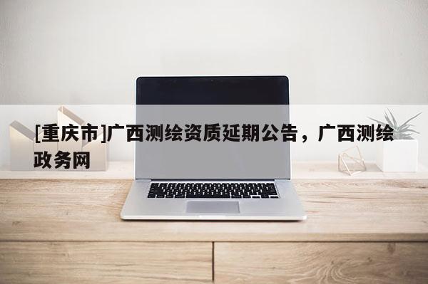 [重慶市]廣西測(cè)繪資質(zhì)延期公告，廣西測(cè)繪政務(wù)網(wǎng)