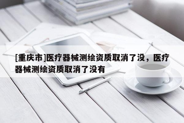 [重慶市]醫(yī)療器械測繪資質取消了沒，醫(yī)療器械測繪資質取消了沒有