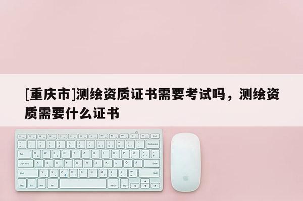 [重慶市]測繪資質(zhì)證書需要考試嗎，測繪資質(zhì)需要什么證書