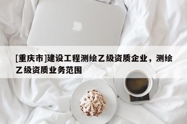 [重慶市]建設工程測繪乙級資質企業(yè)，測繪乙級資質業(yè)務范圍