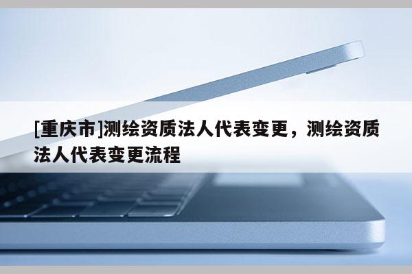 [重慶市]測繪資質(zhì)法人代表變更，測繪資質(zhì)法人代表變更流程