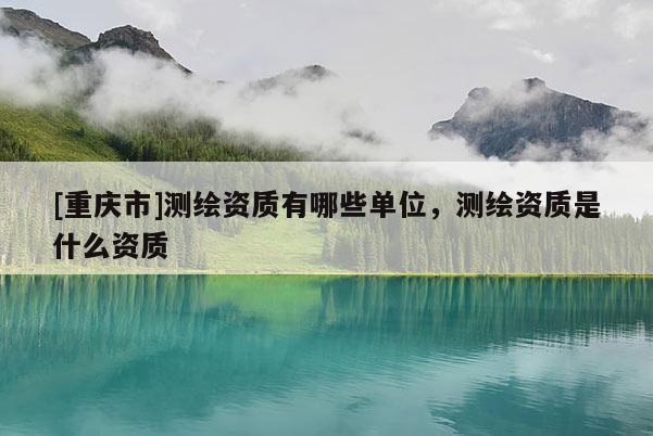 [重慶市]測繪資質(zhì)有哪些單位，測繪資質(zhì)是什么資質(zhì)