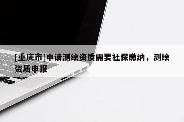 [重慶市]申請測繪資質(zhì)需要社保繳納，測繪資質(zhì)申報