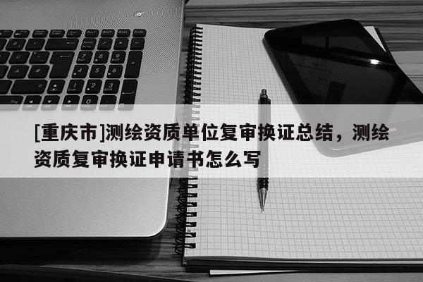 [重慶市]測繪資質(zhì)單位復(fù)審換證總結(jié)，測繪資質(zhì)復(fù)審換證申請書怎么寫