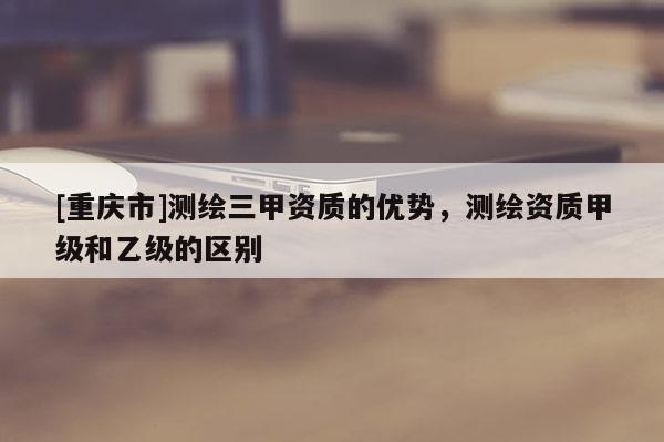 [重慶市]測繪三甲資質(zhì)的優(yōu)勢，測繪資質(zhì)甲級和乙級的區(qū)別