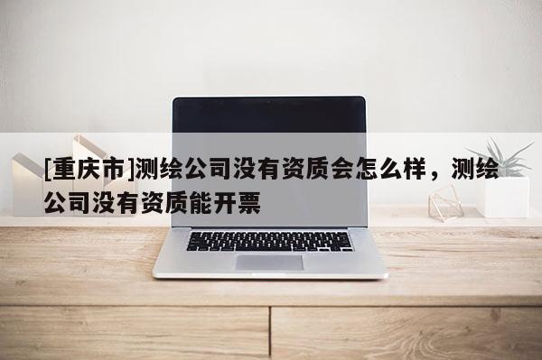 [重慶市]測繪公司沒有資質(zhì)會怎么樣，測繪公司沒有資質(zhì)能開票