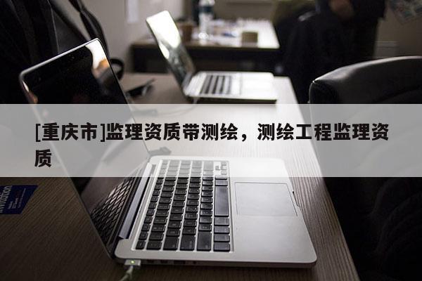 [重慶市]監(jiān)理資質(zhì)帶測(cè)繪，測(cè)繪工程監(jiān)理資質(zhì)