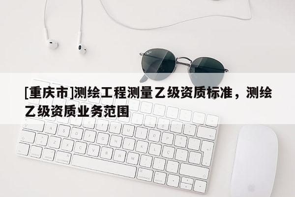 [重慶市]測繪工程測量乙級資質(zhì)標準，測繪乙級資質(zhì)業(yè)務(wù)范圍