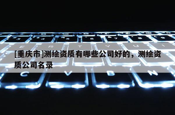 [重慶市]測繪資質(zhì)有哪些公司好的，測繪資質(zhì)公司名錄