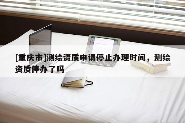 [重慶市]測繪資質(zhì)申請停止辦理時間，測繪資質(zhì)停辦了嗎