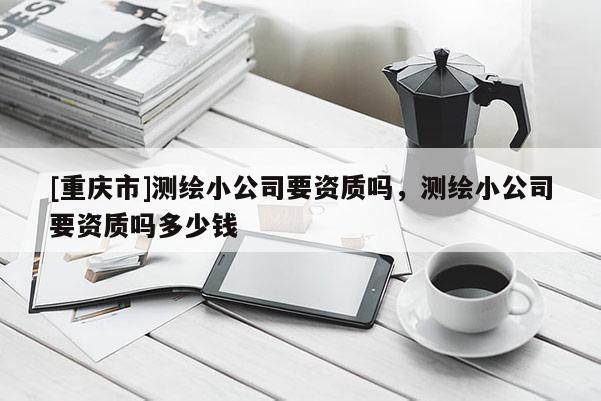 [重慶市]測繪小公司要資質(zhì)嗎，測繪小公司要資質(zhì)嗎多少錢