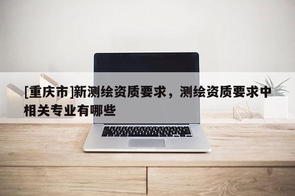 [重慶市]新測繪資質(zhì)要求，測繪資質(zhì)要求中相關(guān)專業(yè)有哪些