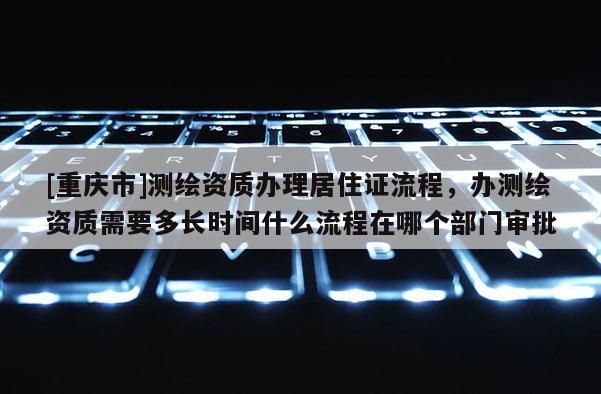 [重慶市]測(cè)繪資質(zhì)辦理居住證流程，辦測(cè)繪資質(zhì)需要多長(zhǎng)時(shí)間什么流程在哪個(gè)部門(mén)審批