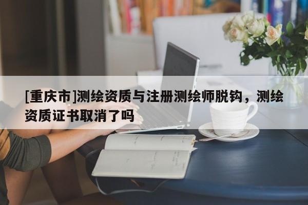 [重慶市]測繪資質(zhì)與注冊測繪師脫鉤，測繪資質(zhì)證書取消了嗎