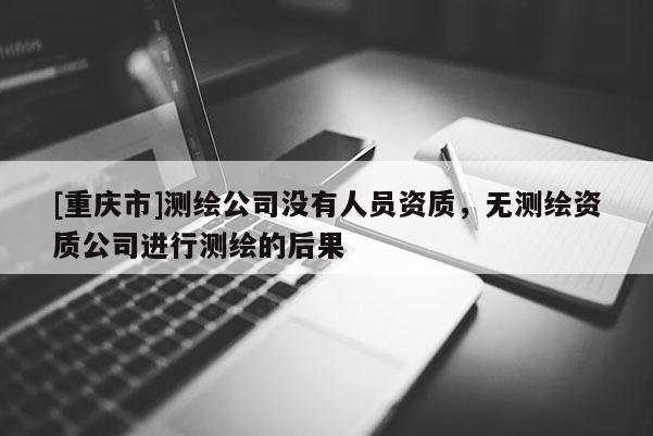 [重慶市]測繪公司沒有人員資質(zhì)，無測繪資質(zhì)公司進(jìn)行測繪的后果