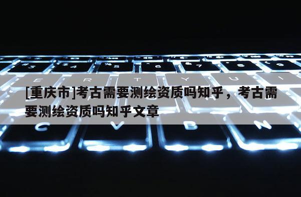 [重慶市]考古需要測(cè)繪資質(zhì)嗎知乎，考古需要測(cè)繪資質(zhì)嗎知乎文章